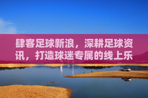 肆客足球新浪,深耕足球资讯,打造球迷专属的线上乐园,肆客足球新浪,深耕足球资讯,打造球迷专属线上乐园