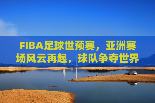 FIBA足球世预赛，亚洲赛场风云再起，球队争夺世界杯入场券的激烈博弈，FIBA足球世预赛，亚洲赛场风云再起，球队争夺世界杯入场券的激烈博弈