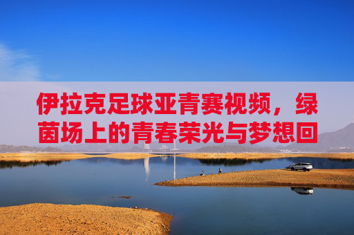 伊拉克足球亚青赛视频，绿茵场上的青春荣光与梦想回响，伊拉克足球亚青赛视频，绿茵场上的青春荣光与梦想回响