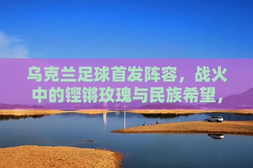 乌克兰足球首发阵容，战火中的铿锵玫瑰与民族希望，乌克兰足球首发阵容，战火中的铿锵玫瑰，民族希望