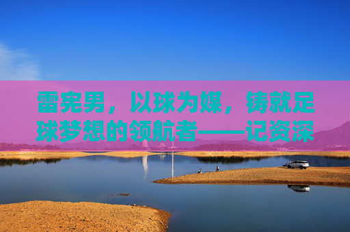 雷宪男，以球为媒，铸就足球梦想的领航者——记资深足球教练的执教之路与团队精神，雷宪男，以球为媒，铸就足球梦想的领航者——记资深足球教练的执教之路与团队精神