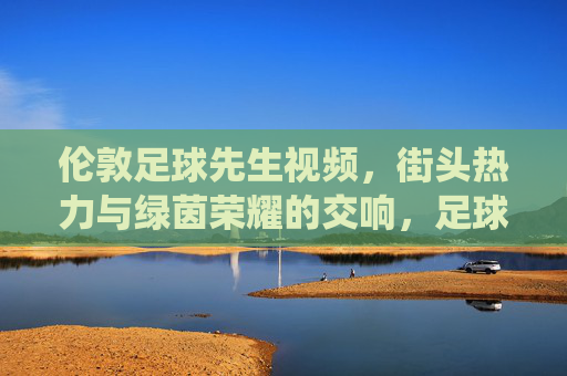 伦敦足球先生视频,街头热力与绿茵荣耀的交响,足球魅力的深度演绎,伦敦足球先生视频,街头热力与绿茵荣耀的交响,足球魅力的深度演绎