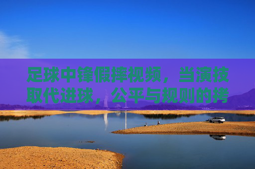 足球中锋假摔视频，当演技取代进球，公平与规则的拷问，足球中锋假摔视频，当演技取代进球，公平与规则的拷问