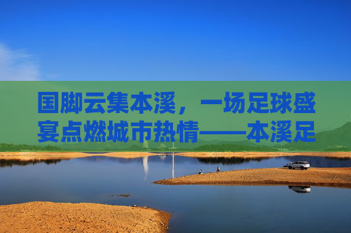 国脚云集本溪,一场足球盛宴点燃城市热情——本溪足球国脚联赛综述,国脚云集本溪,一场足球盛宴点燃城市热情——本溪足球国脚联赛综述