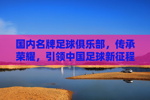 国内名牌足球俱乐部，传承荣耀，引领中国足球新征程，国内名牌足球俱乐部，传承荣耀，引领中国足球新征程