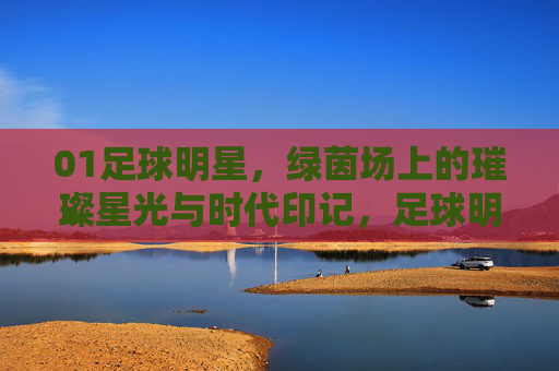 01足球明星，绿茵场上的璀璨星光与时代印记，足球明星，绿茵场上的璀璨星光与时代印记