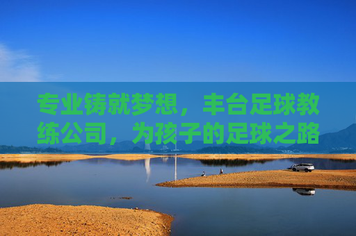专业铸就梦想,丰台足球教练公司,为孩子的足球之路保驾护航,专业铸就梦想,丰台足球教练公司,为孩子的足球之路保驾护航
