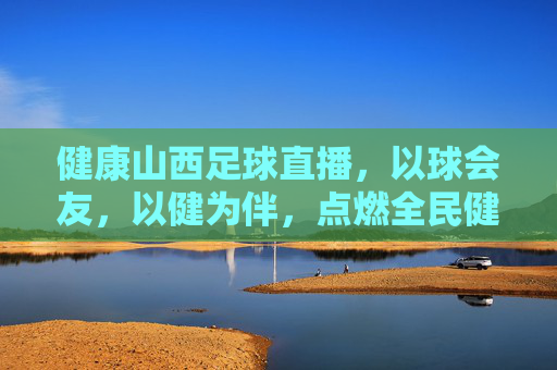健康山西足球直播，以球会友，以健为伴，点燃全民健身新热潮，健康山西足球直播，以球会友，以健为伴，点燃全民健身新热潮