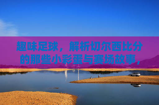 趣味足球,解析切尔西比分的那些小彩蛋与赛场故事,趣味足球,解析切尔西比分的那些小彩蛋与赛场故事