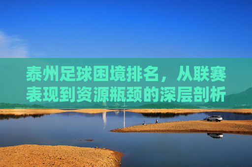 泰州足球困境排名,从联赛表现到资源瓶颈的深层剖析,泰州足球困境排名,从联赛表现到资源瓶颈的深层剖析