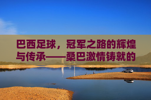 巴西足球，冠军之路的辉煌与传承——桑巴激情铸就的世界之巅永恒征程，巴西足球，冠军之路的辉煌与传承——桑巴激情铸就的世界之巅永恒征程