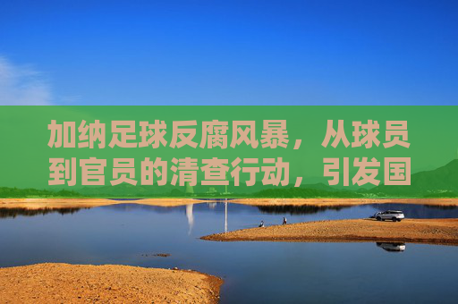 加纳足球反腐风暴，从球员到官员的清查行动，引发国际足坛关注，加纳足球反腐风暴，从球员到官员的清查行动引发国际足坛关注