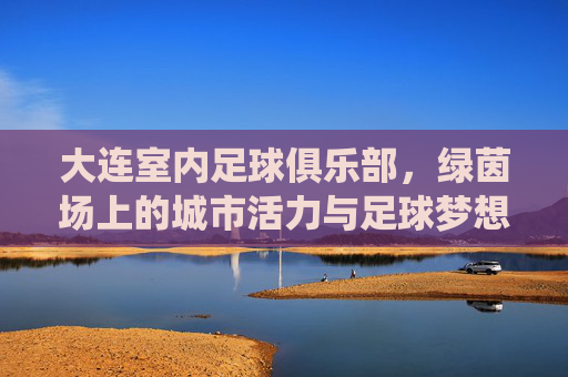 大连室内足球俱乐部，绿茵场上的城市活力与足球梦想的栖息地，大连室内足球俱乐部，绿茵场上的城市活力与足球梦想的栖息地