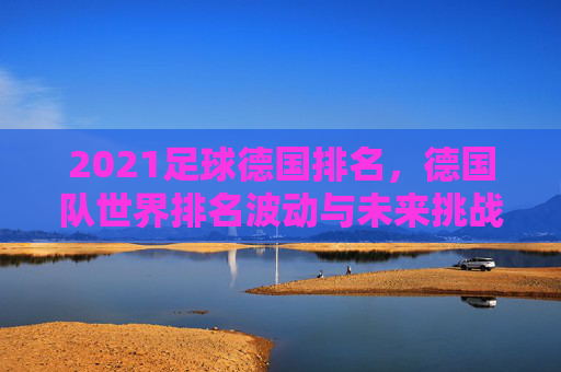 2021足球德国排名,德国队世界排名波动与未来挑战分析,2021足球德国排名,世界排名波动与未来挑战分析