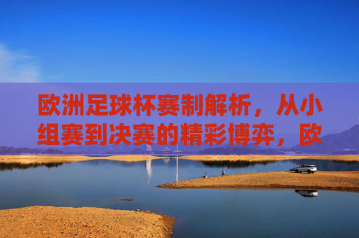 欧洲足球杯赛制解析,从小组赛到决赛的精彩博弈,欧洲足球杯赛制解析,从小组赛到决赛的精彩博弈