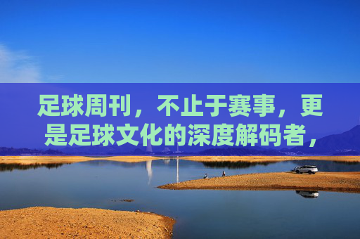足球周刊，不止于赛事，更是足球文化的深度解码者，足球周刊，不止于赛事，更深度解码足球文化