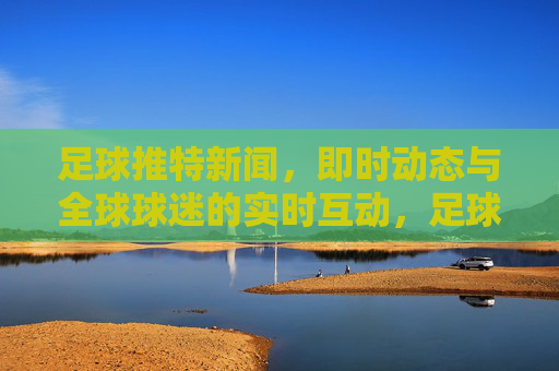足球推特新闻，即时动态与全球球迷的实时互动，足球推特新闻动态，即时更新与全球球迷实时互动
