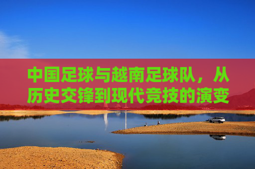 中国足球与越南足球队,从历史交锋到现代竞技的演变与展望,从历史交锋到现代竞技,中国足球与越南足球队的发展演变与未来展望