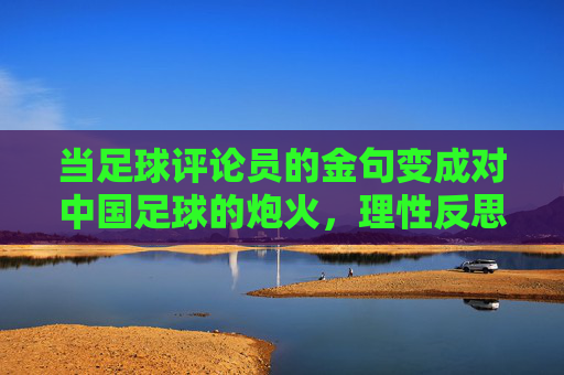 当足球评论员的金句变成对中国足球的炮火，理性反思还是恶意中伤？足球评论员金句的炮火效应，理性反思还是恶意中伤？