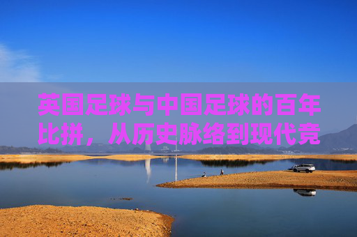英国足球与中国足球的百年比拼，从历史脉络到现代竞技的跨越与反思，英国足球与中国足球的百年比拼，从历史脉络到现代竞技的跨越与反思