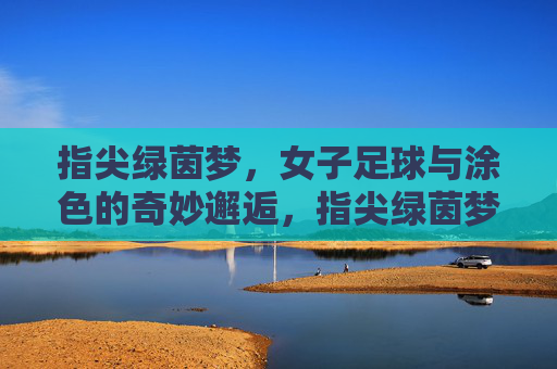 指尖绿茵梦，女子足球与涂色的奇妙邂逅，指尖绿茵梦，女子足球与涂色的奇妙邂逅