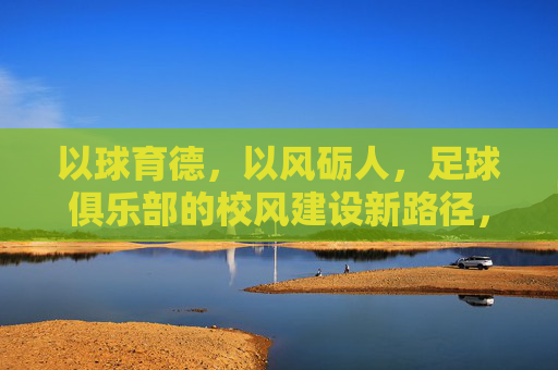 以球育德，以风砺人，足球俱乐部的校风建设新路径，以球育德，以风砺人，足球俱乐部的校风建设新路径