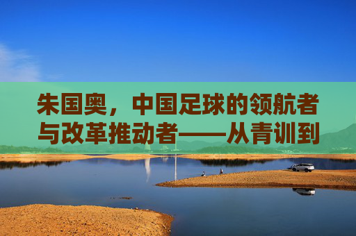 朱国奥，中国足球的领航者与改革推动者——从青训到国家队，书写足球发展的新篇章