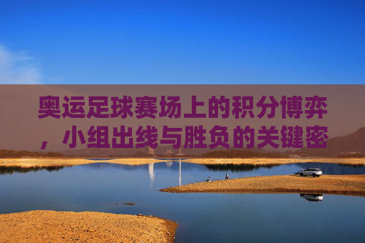 奥运足球赛场上的积分博弈，小组出线与胜负的关键密码，奥运足球小组赛，积分博弈与出线胜负的关键密码