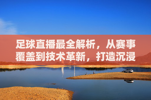 足球直播最全解析，从赛事覆盖到技术革新，打造沉浸式观赛体验，足球直播全解析，从赛事覆盖到技术革新，打造沉浸式观赛体验