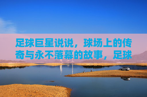 足球巨星说说，球场上的传奇与永不落幕的故事，足球巨星的传奇与永不落幕的故事