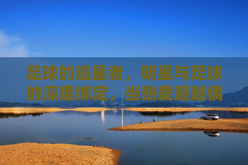 足球的追星者，明星与足球的深度绑定，当热爱超越偶像，成为共同信仰，足球追星者的信仰，明星与足球的深度绑定，当热爱超越偶像成为共同信仰
