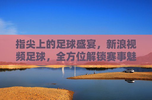 指尖上的足球盛宴，新浪视频足球，全方位解锁赛事魅力，指尖上的足球盛宴，新浪视频足球，全方位解锁赛事魅力