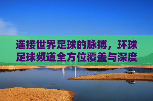 连接世界足球的脉搏，环球足球频道全方位覆盖与深度解析，连接世界足球的脉搏，环球足球频道全方位覆盖与深度解析
