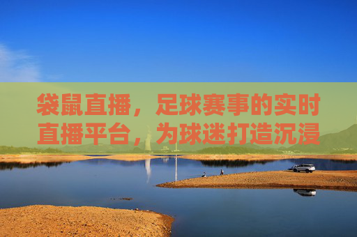 袋鼠直播，足球赛事的实时直播平台，为球迷打造沉浸式观赛体验，袋鼠直播，足球赛事实时直播平台，为球迷打造沉浸式观赛体验