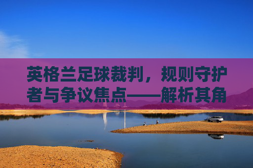 英格兰足球裁判，规则守护者与争议焦点——解析其角色、挑战与未来展望
