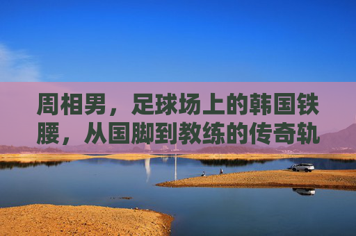 周相男，足球场上的韩国铁腰，从国脚到教练的传奇轨迹