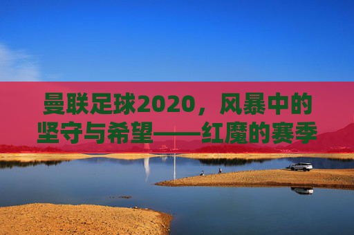 曼联足球2020,风暴中的坚守与希望——红魔的赛季回望与未来展望