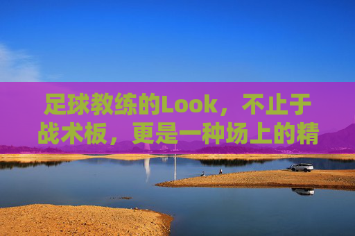 足球教练的Look，不止于战术板，更是一种场上的精神图腾，足球教练的Look，不止于战术板，更是一种场上的精神图腾