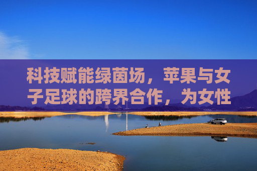 科技赋能绿茵场,苹果与女子足球的跨界合作,为女性体育注入新活力