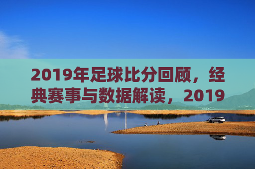 2019年足球比分回顾,经典赛事与数据解读,2019年足球比分回顾,经典赛事与数据解读