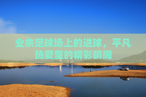 业余足球场上的进球,平凡热爱里的精彩瞬间
