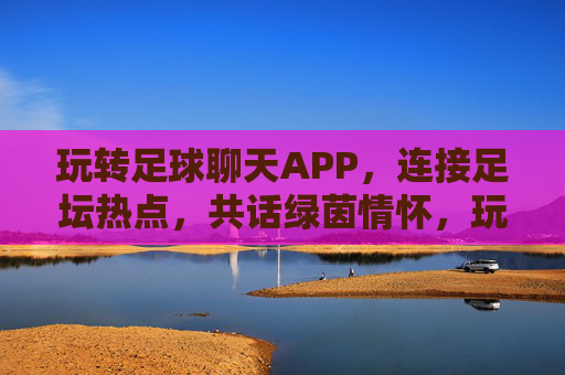玩转足球聊天APP，连接足坛热点，共话绿茵情怀，玩转足球聊天APP，连接足坛热点，共话绿茵情怀