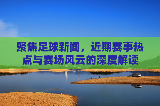 聚焦足球新闻，近期赛事热点与赛场风云的深度解读