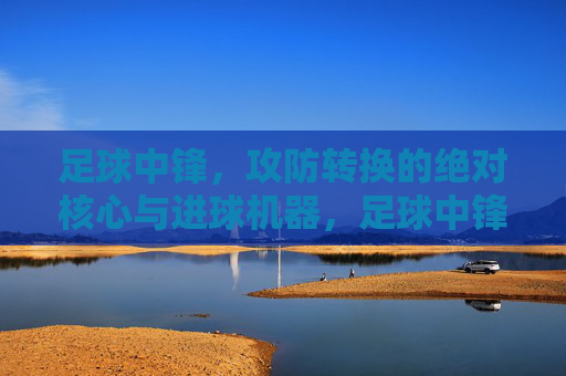 足球中锋，攻防转换的绝对核心与进球机器，足球中锋，攻防转换的核心与进球机器