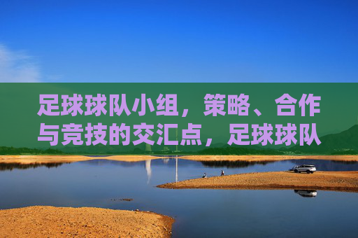 足球球队小组，策略、合作与竞技的交汇点，足球球队小组，策略、合作与竞技的交汇点