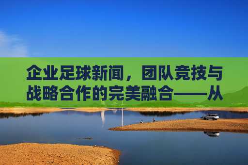 企业足球新闻，团队竞技与战略合作的完美融合——从球场到商场的联动效应