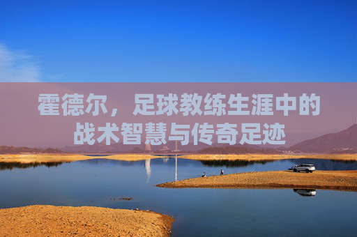 霍德尔，足球教练生涯中的战术智慧与传奇足迹