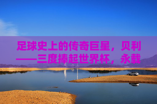 足球史上的传奇巨星,贝利——三度捧起世界杯,永载史册的球王