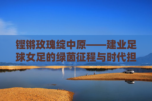 铿锵玫瑰绽中原——建业足球女足的绿茵征程与时代担当
