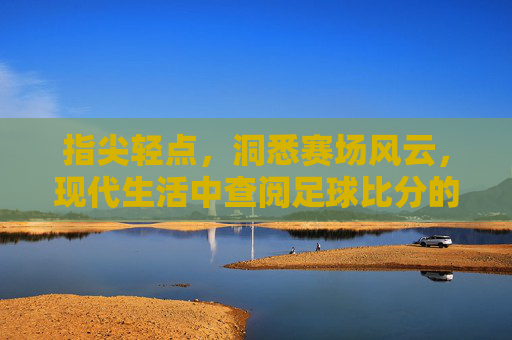 指尖轻点,洞悉赛场风云,现代生活中查阅足球比分的实用指南